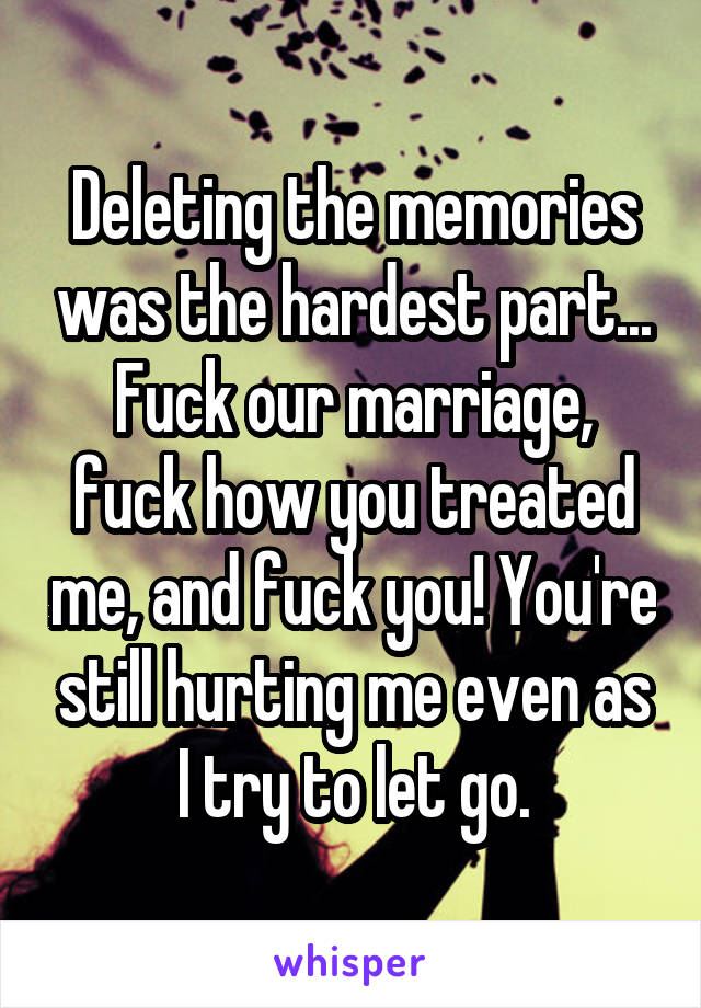 Deleting the memories was the hardest part...
Fuck our marriage, fuck how you treated me, and fuck you! You're still hurting me even as I try to let go.