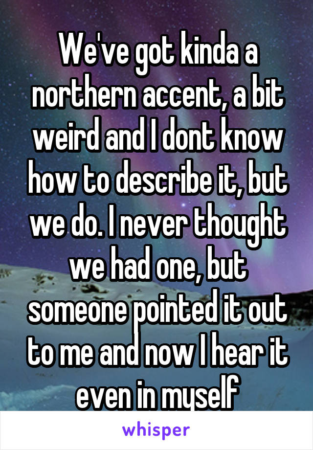 We've got kinda a northern accent, a bit weird and I dont know how to describe it, but we do. I never thought we had one, but someone pointed it out to me and now I hear it even in myself