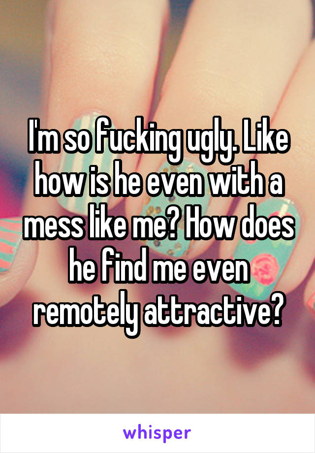 I'm so fucking ugly. Like how is he even with a mess like me? How does he find me even remotely attractive?