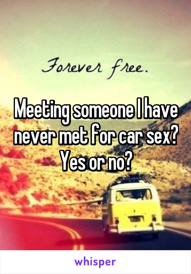 Meeting someone I have never met for car sex? Yes or no?