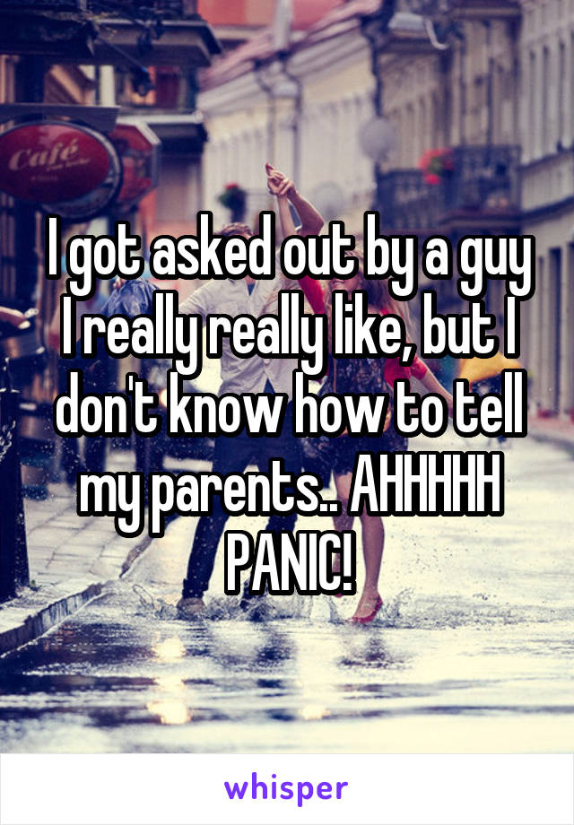 I got asked out by a guy I really really like, but I don't know how to tell my parents.. AHHHHH PANIC!