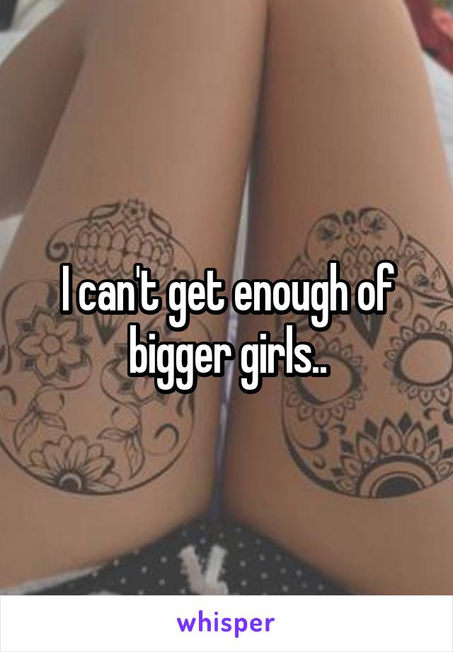 I can't get enough of bigger girls..