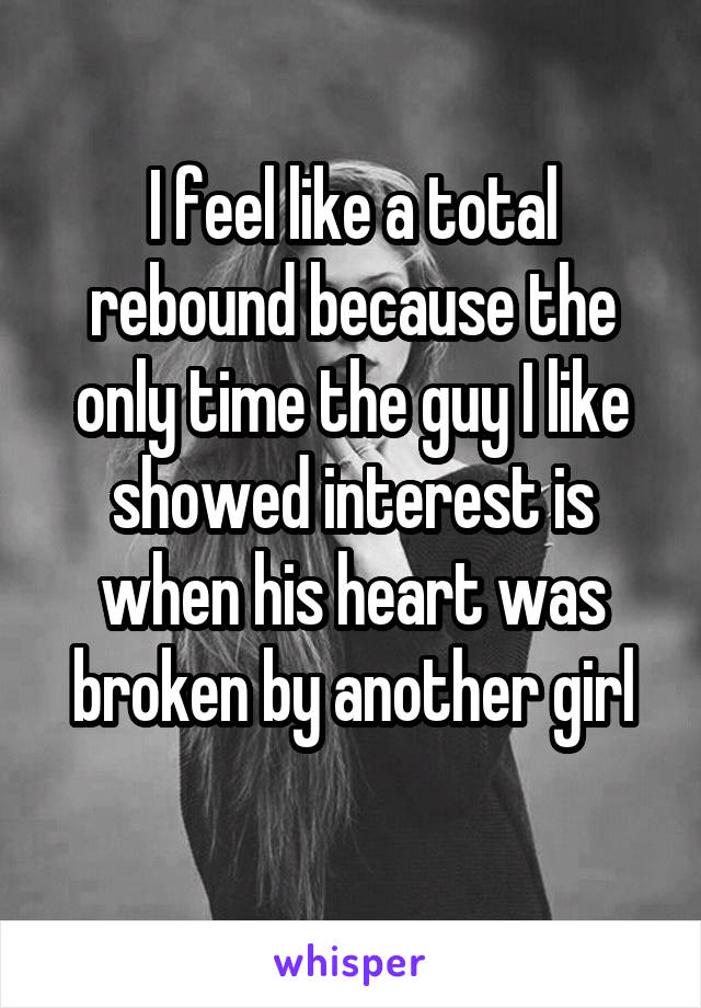 I feel like a total rebound because the only time the guy I like showed interest is when his heart was broken by another girl
