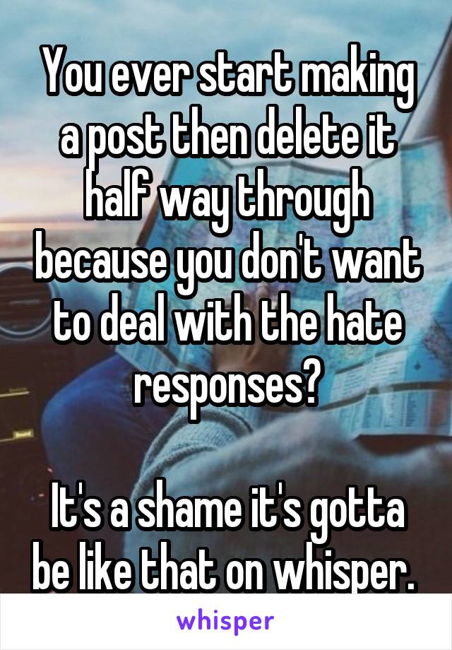 You ever start making a post then delete it half way through because you don't want to deal with the hate responses?

It's a shame it's gotta be like that on whisper. 