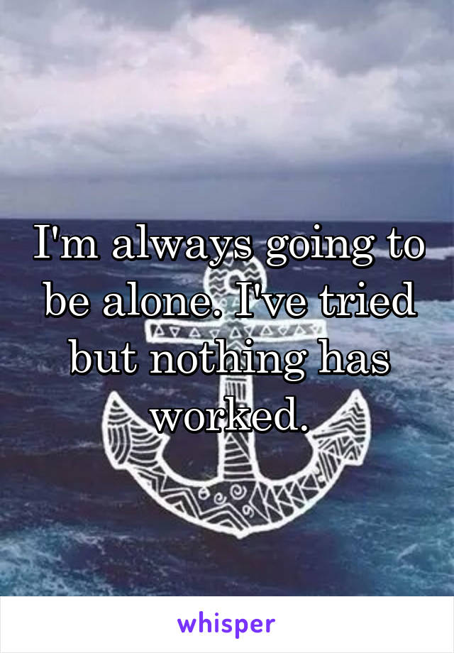 I'm always going to be alone. I've tried but nothing has worked.