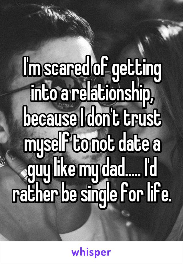 I'm scared of getting into a relationship, because I don't trust myself to not date a guy like my dad..... I'd rather be single for life.