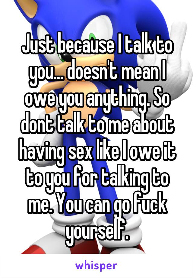 Just because I talk to you... doesn't mean I owe you anything. So dont talk to me about having sex like I owe it to you for talking to me. You can go fuck yourself.