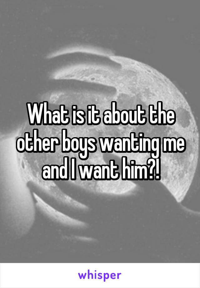 What is it about the other boys wanting me and I want him?!