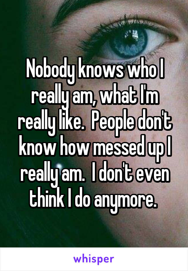 Nobody knows who I really am, what I'm really like.  People don't know how messed up I really am.  I don't even think I do anymore. 