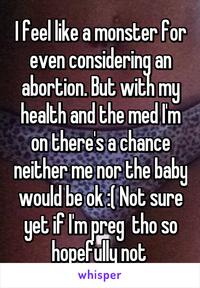 I feel like a monster for even considering an abortion. But with my health and the med I'm on there's a chance neither me nor the baby would be ok :( Not sure yet if I'm preg  tho so hopefully not 