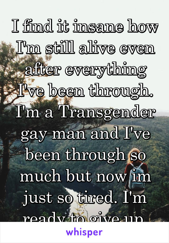 I find it insane how I'm still alive even after everything I've been through. I'm a Transgender gay man and I've been through so much but now im just so tired. I'm ready to give up.