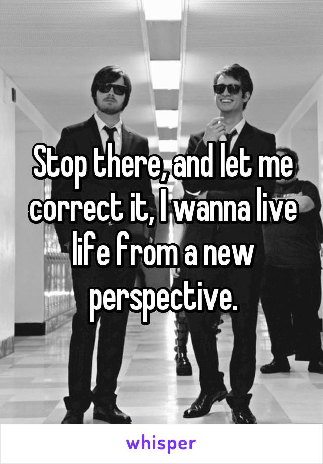 Stop there, and let me correct it, I wanna live life from a new perspective.