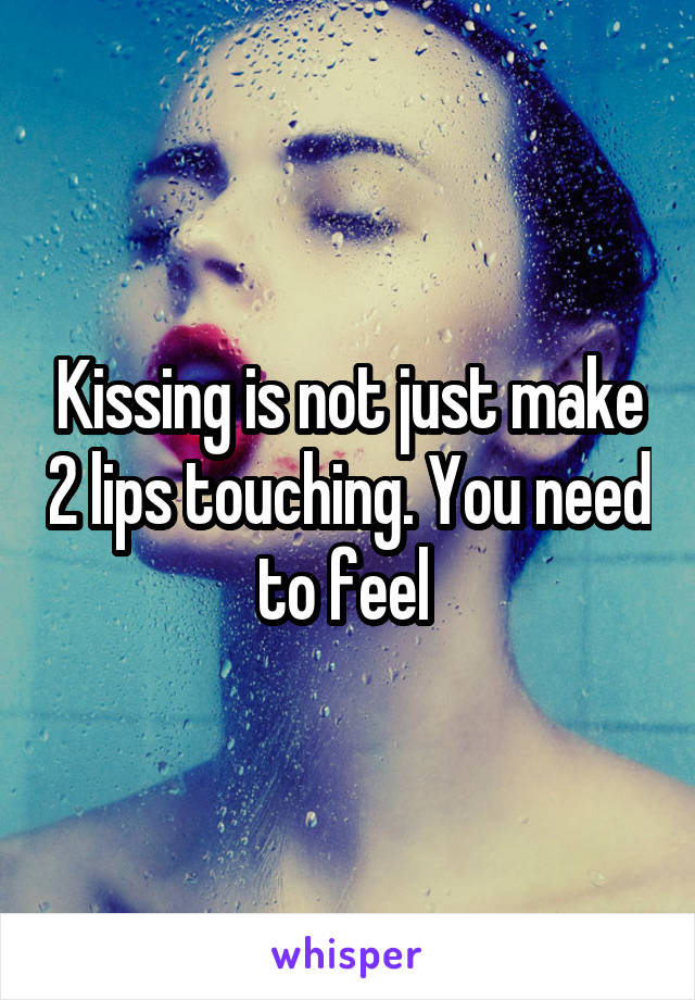 Kissing is not just make 2 lips touching. You need to feel 