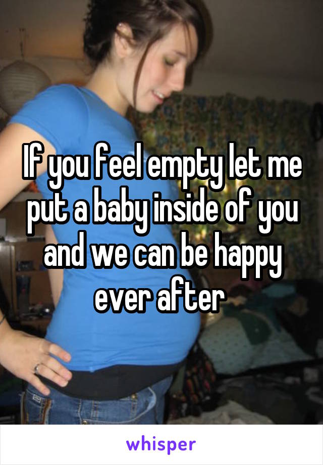If you feel empty let me put a baby inside of you and we can be happy ever after 