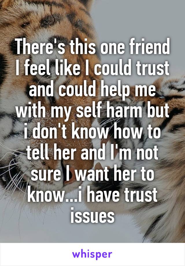 There's this one friend I feel like I could trust and could help me with my self harm but i don't know how to tell her and I'm not sure I want her to know...i have trust issues