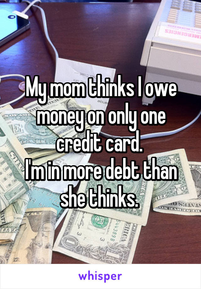 My mom thinks I owe money on only one credit card. 
I'm in more debt than she thinks. 