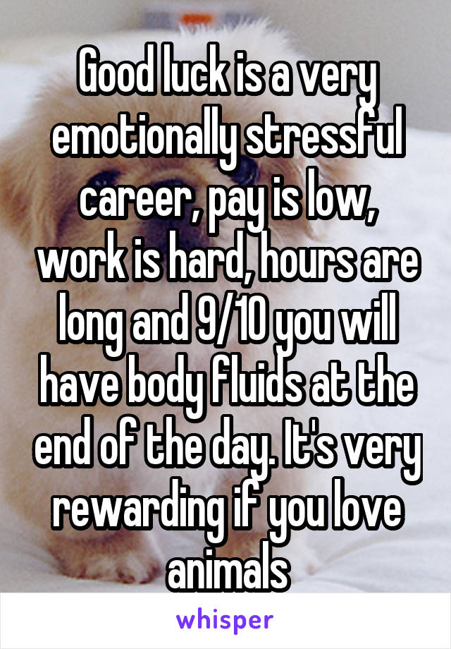 Good luck is a very emotionally stressful career, pay is low, work is hard, hours are long and 9/10 you will have body fluids at the end of the day. It's very rewarding if you love animals