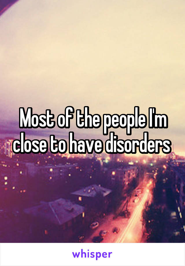 Most of the people I'm close to have disorders 