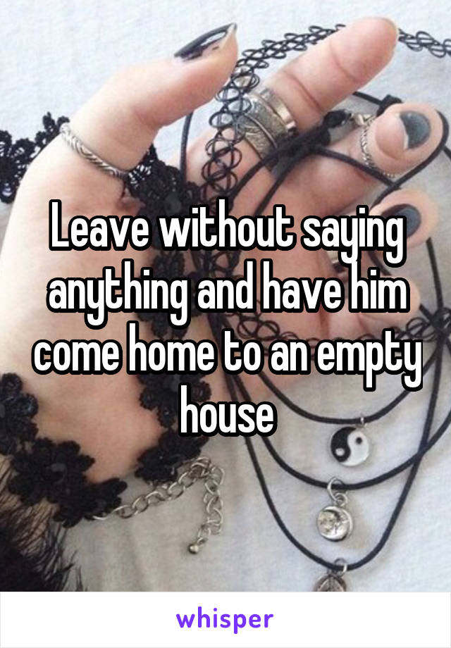 Leave without saying anything and have him come home to an empty house