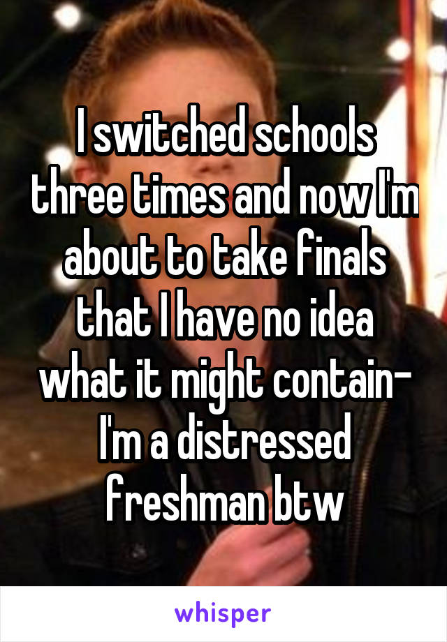 I switched schools three times and now I'm about to take finals that I have no idea what it might contain- I'm a distressed freshman btw