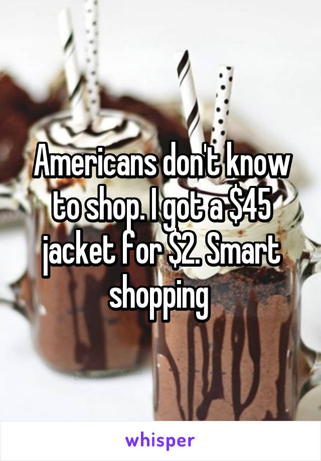Americans don't know to shop. I got a $45 jacket for $2. Smart shopping 