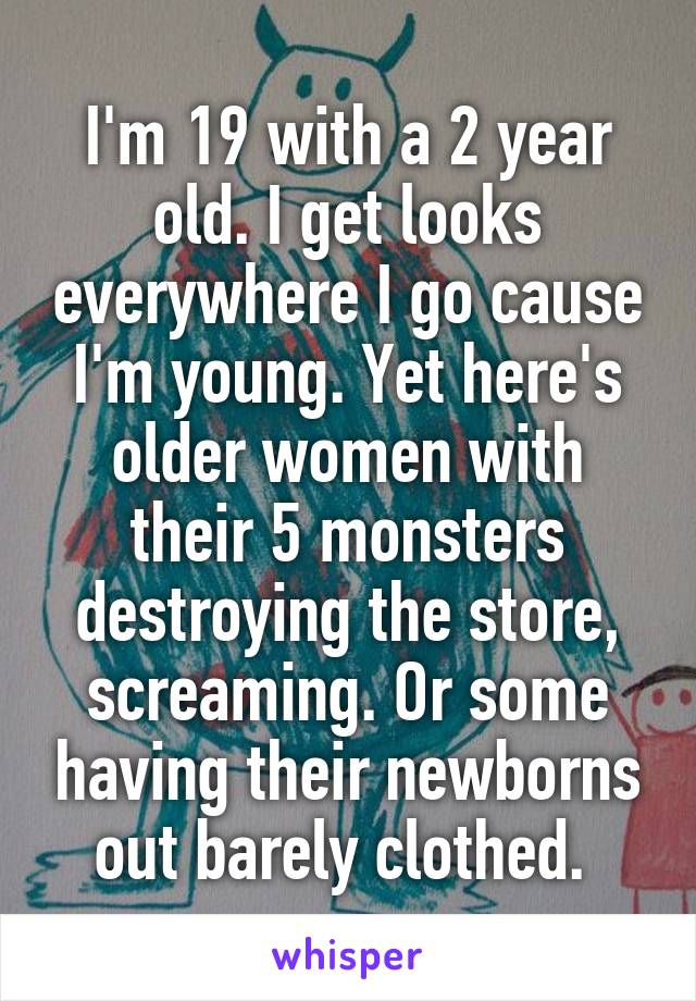 I'm 19 with a 2 year old. I get looks everywhere I go cause I'm young. Yet here's older women with their 5 monsters destroying the store, screaming. Or some having their newborns out barely clothed. 
