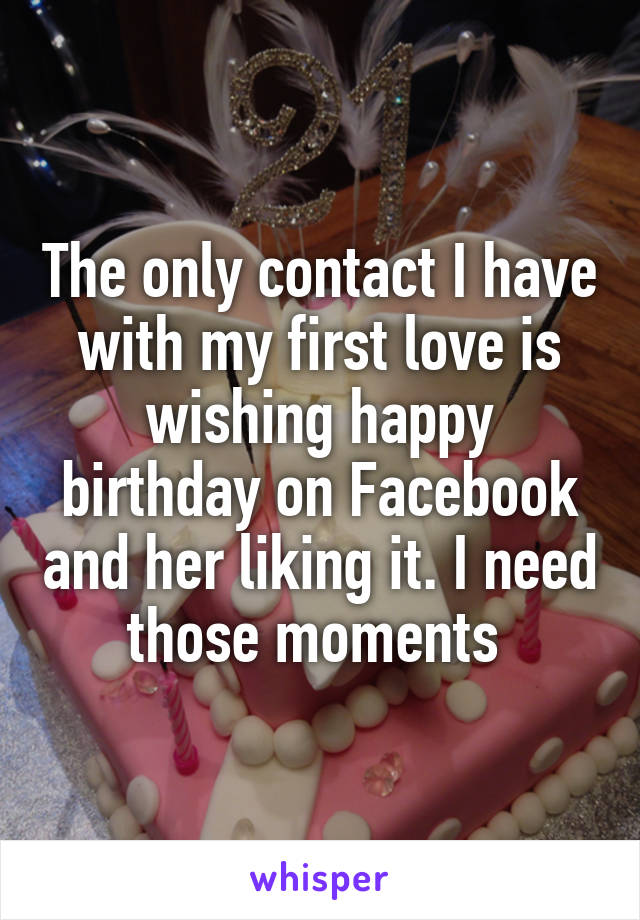 The only contact I have with my first love is wishing happy birthday on Facebook and her liking it. I need those moments 