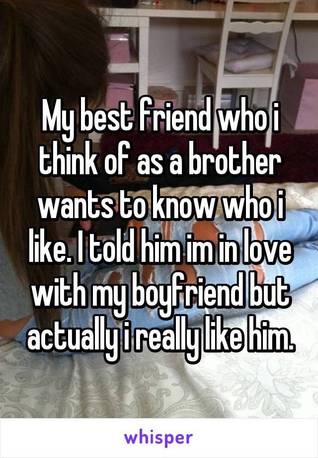 My best friend who i think of as a brother wants to know who i like. I told him im in love with my boyfriend but actually i really like him.