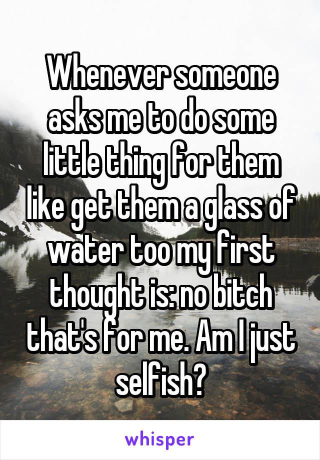 Whenever someone asks me to do some little thing for them like get them a glass of water too my first thought is: no bitch that's for me. Am I just selfish?