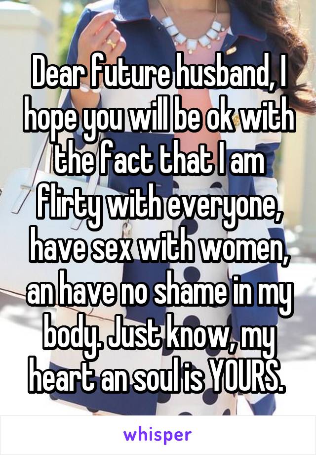 Dear future husband, I hope you will be ok with the fact that I am flirty with everyone, have sex with women, an have no shame in my body. Just know, my heart an soul is YOURS. 