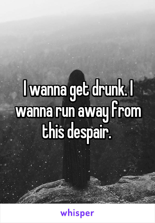 I wanna get drunk. I wanna run away from this despair. 