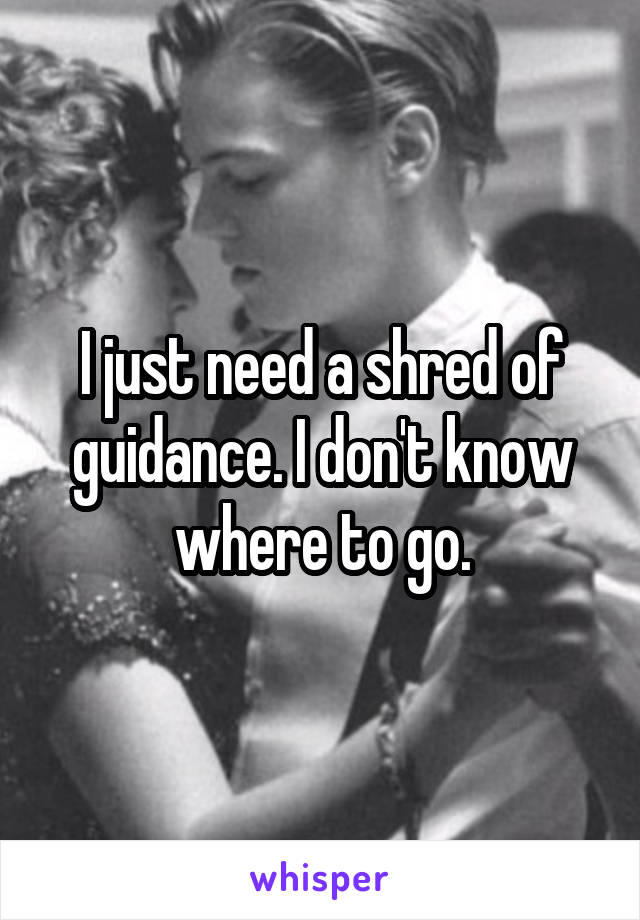 I just need a shred of guidance. I don't know where to go.