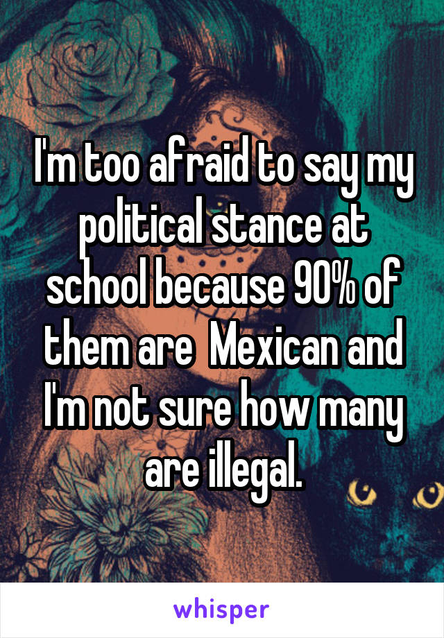 I'm too afraid to say my political stance at school because 90% of them are  Mexican and I'm not sure how many are illegal.