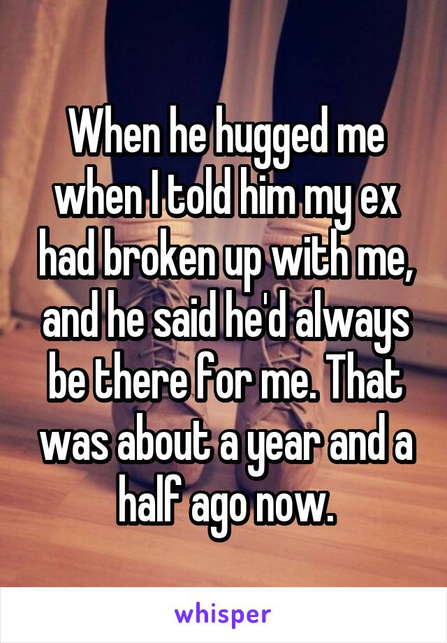 When he hugged me when I told him my ex had broken up with me, and he said he'd always be there for me. That was about a year and a half ago now.