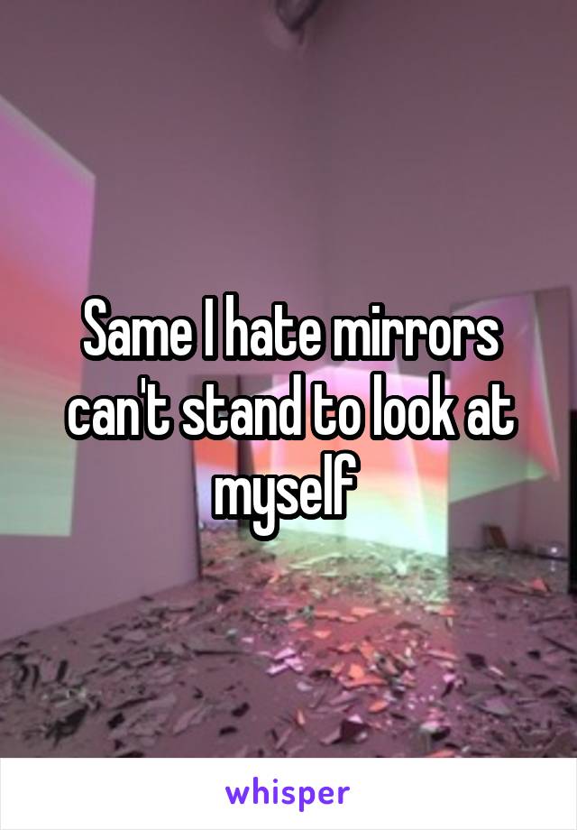 Same I hate mirrors can't stand to look at myself 