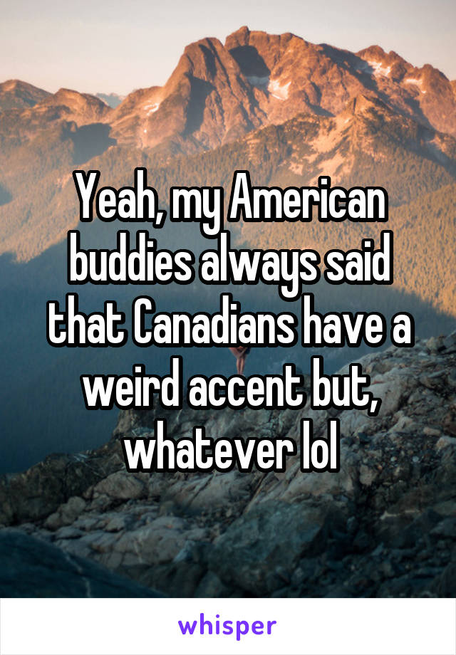 Yeah, my American buddies always said that Canadians have a weird accent but, whatever lol