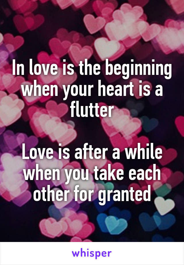 In love is the beginning when your heart is a flutter

Love is after a while when you take each other for granted