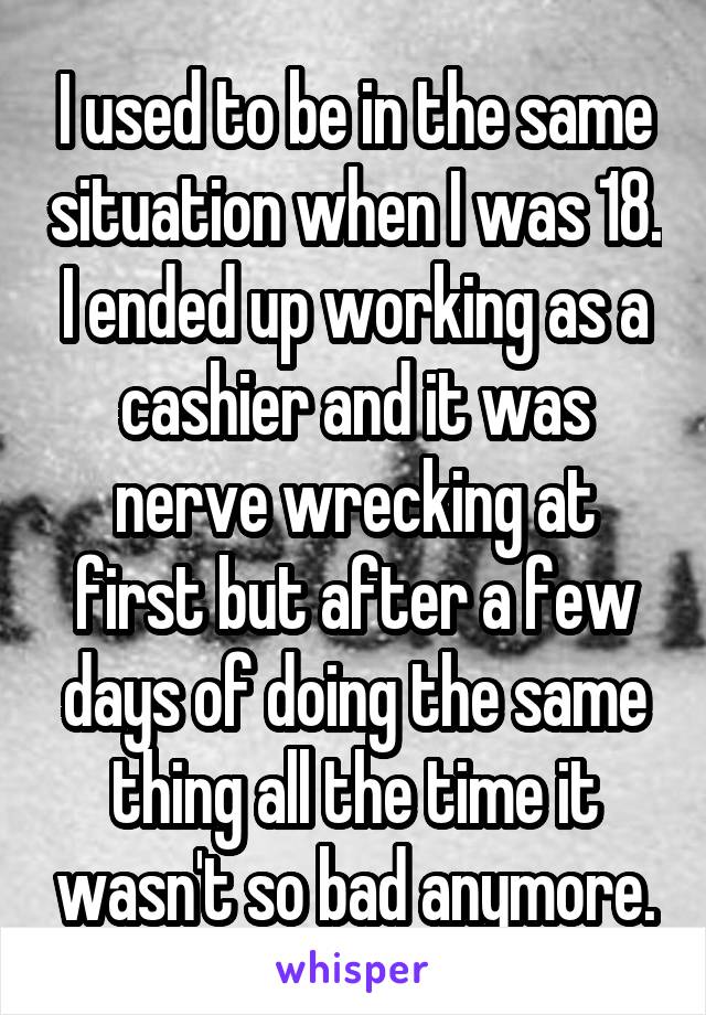 I used to be in the same situation when I was 18. I ended up working as a cashier and it was nerve wrecking at first but after a few days of doing the same thing all the time it wasn't so bad anymore.