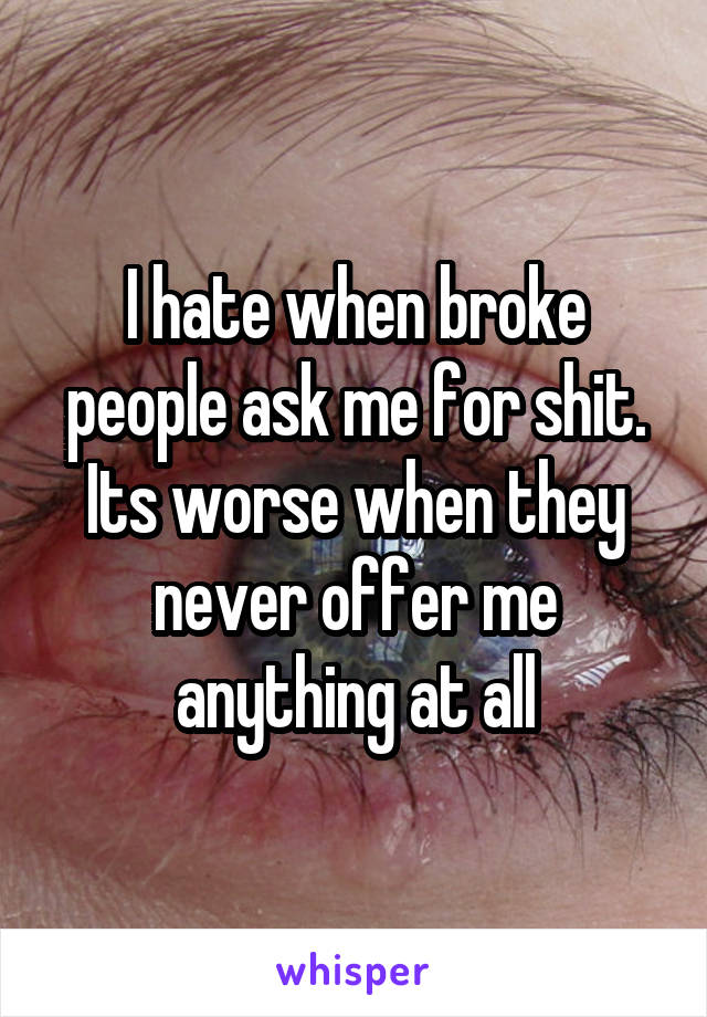I hate when broke people ask me for shit. Its worse when they never offer me anything at all