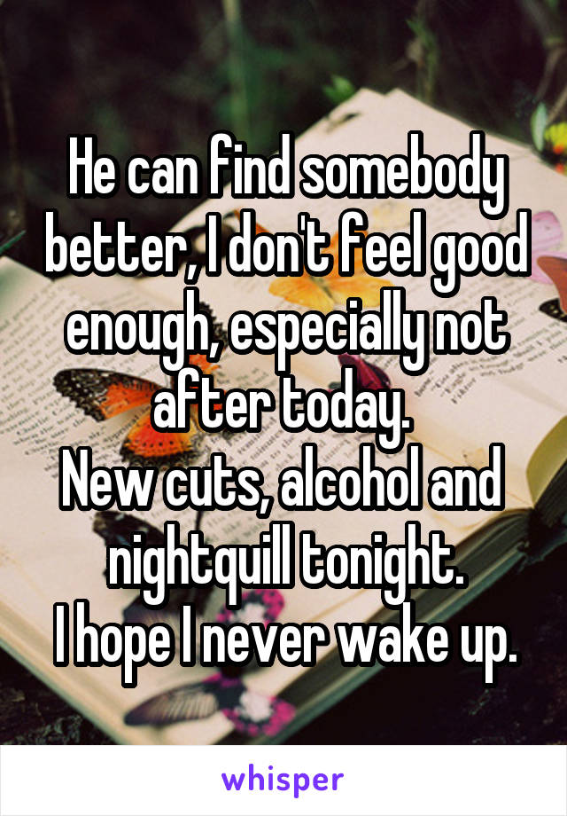 He can find somebody better, I don't feel good enough, especially not after today. 
New cuts, alcohol and  nightquill tonight.
I hope I never wake up.