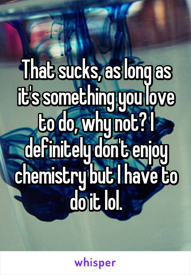That sucks, as long as it's something you love to do, why not? I definitely don't enjoy chemistry but I have to do it lol.