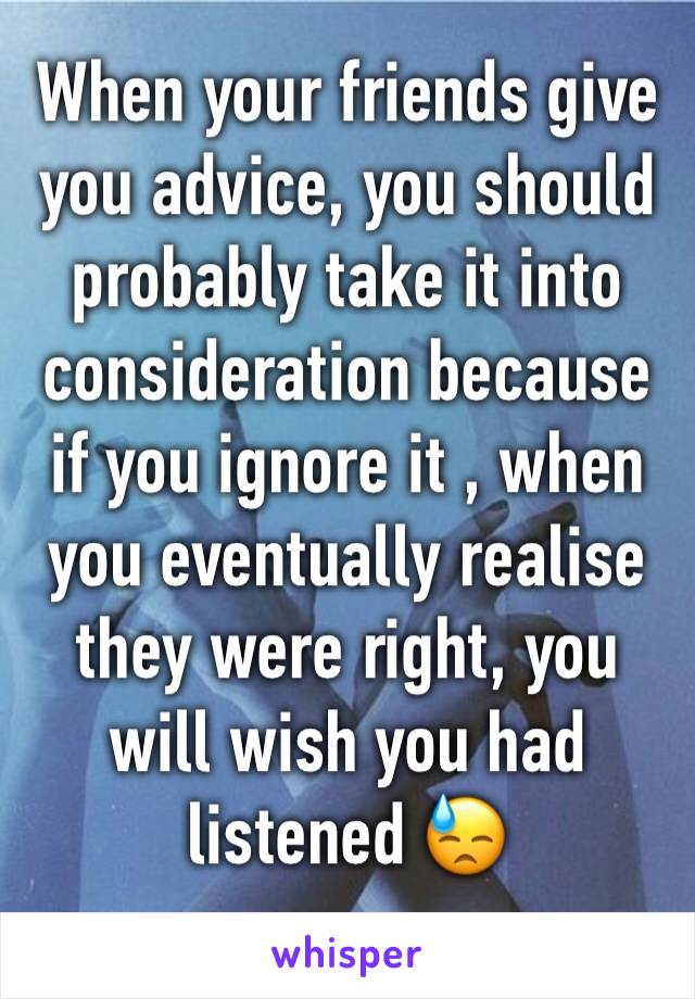 When your friends give you advice, you should probably take it into consideration because if you ignore it , when you eventually realise they were right, you will wish you had listened 😓