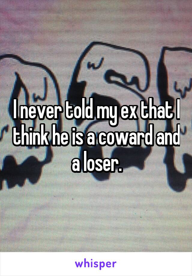 I never told my ex that I think he is a coward and a loser.