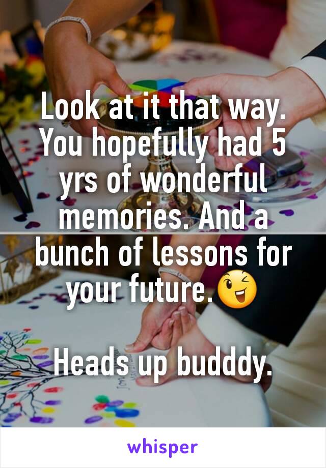 Look at it that way. You hopefully had 5 yrs of wonderful memories. And a bunch of lessons for your future.😉

Heads up budddy.