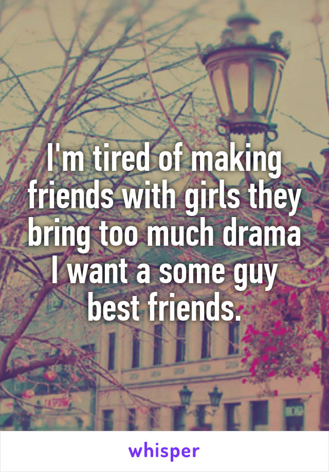 I'm tired of making friends with girls they bring too much drama I want a some guy best friends.