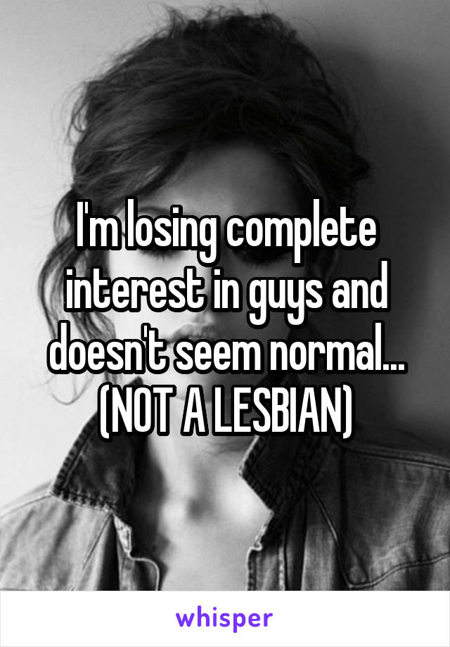 I'm losing complete interest in guys and doesn't seem normal... (NOT A LESBIAN)