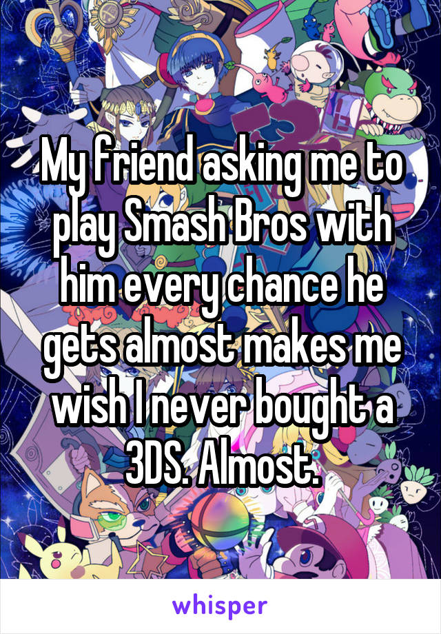 My friend asking me to play Smash Bros with him every chance he gets almost makes me wish I never bought a 3DS. Almost.