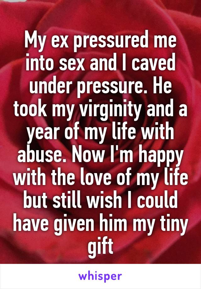 My ex pressured me into sex and I caved under pressure. He took my virginity and a year of my life with abuse. Now I'm happy with the love of my life but still wish I could have given him my tiny gift