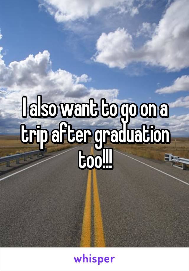 I also want to go on a trip after graduation too!!!