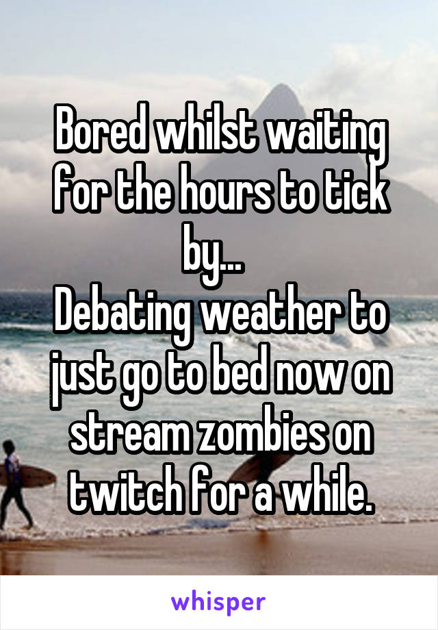 Bored whilst waiting for the hours to tick by...  
Debating weather to just go to bed now on stream zombies on twitch for a while.